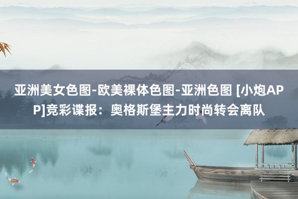 亚洲美女色图-欧美裸体色图-亚洲色图 [小炮APP]竞彩谍报：奥格斯堡主力时尚转会离队
