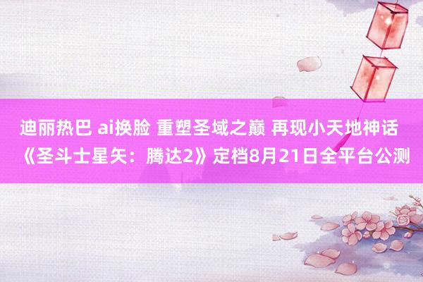 迪丽热巴 ai换脸 重塑圣域之巅 再现小天地神话  《圣斗士星矢：腾达2》定档8月21日全平台公测