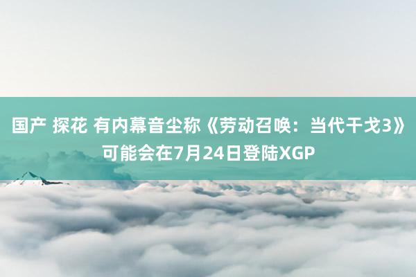 国产 探花 有内幕音尘称《劳动召唤：当代干戈3》可能会在7月24日登陆XGP