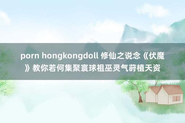 porn hongkongdoll 修仙之说念《伏魔》教你若何集聚寰球祖巫灵气莳植天资