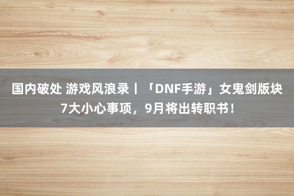 国内破处 游戏风浪录丨「DNF手游」女鬼剑版块7大小心事项，9月将出转职书！