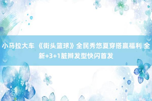小马拉大车 《街头篮球》全民秀悠夏穿搭赢福利 全新+3+1脏辫发型快闪首发