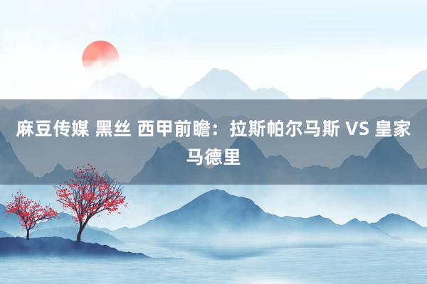 麻豆传媒 黑丝 西甲前瞻：拉斯帕尔马斯 VS 皇家马德里