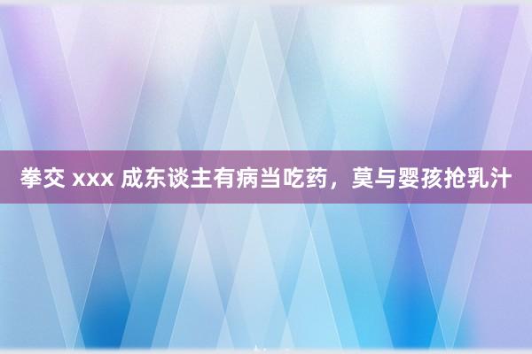 拳交 xxx 成东谈主有病当吃药，莫与婴孩抢乳汁
