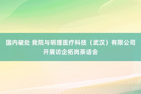 国内破处 我院与明理医疗科技（武汉）有限公司开展访企拓岗茶话会