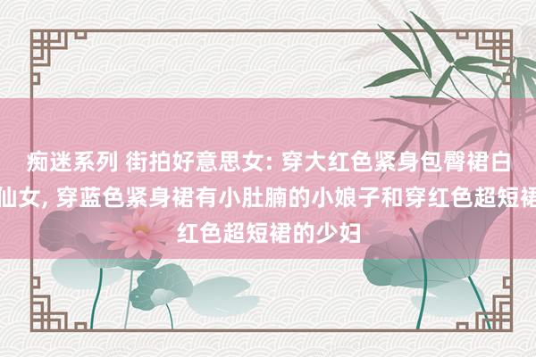 痴迷系列 街拍好意思女: 穿大红色紧身包臀裙白丝袜的仙女， 穿蓝色紧身裙有小肚腩的小娘子和穿红色超短裙的少妇