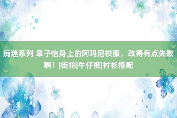 痴迷系列 章子怡身上的阿玛尼校服，改得有点失败啊！|街拍|牛仔裤|衬衫搭配