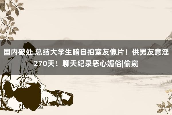 国内破处 总结大学生暗自拍室友像片！供男友意淫270天！聊天纪录恶心媚俗|偷窥
