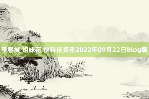 李春城 姐妹花 快科技资讯2022年09月22日Blog版