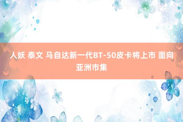 人妖 泰文 马自达新一代BT-50皮卡将上市 面向亚洲市集