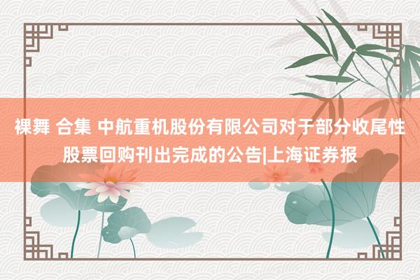 裸舞 合集 中航重机股份有限公司对于部分收尾性股票回购刊出完成的公告|上海证券报