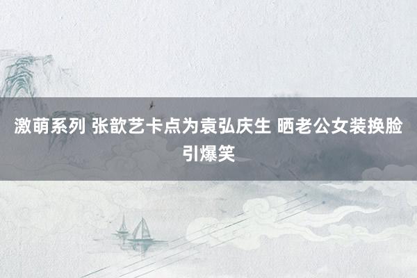 激萌系列 张歆艺卡点为袁弘庆生 晒老公女装换脸引爆笑