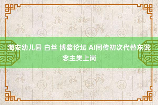 海安幼儿园 白丝 博鳌论坛 AI同传初次代替东说念主类上岗