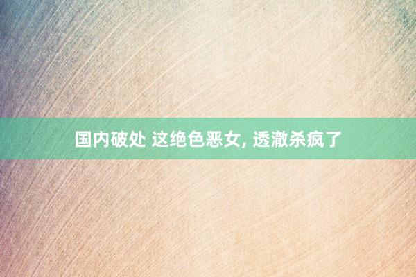 国内破处 这绝色恶女， 透澈杀疯了