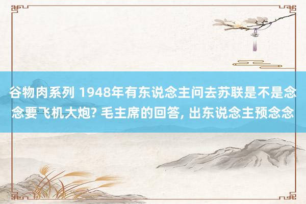 谷物肉系列 1948年有东说念主问去苏联是不是念念要飞机大炮? 毛主席的回答， 出东说念主预念念