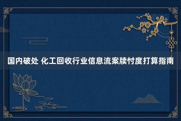 国内破处 化工回收行业信息流案牍忖度打算指南