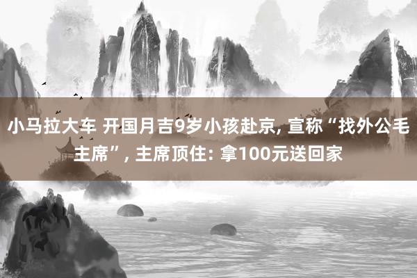 小马拉大车 开国月吉9岁小孩赴京， 宣称“找外公毛主席”， 主席顶住: 拿100元送回家