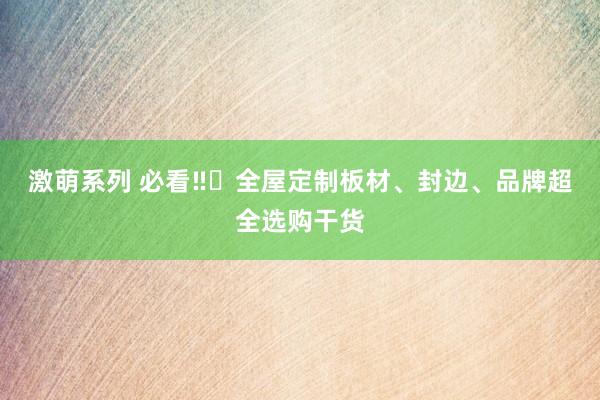 激萌系列 必看‼️全屋定制板材、封边、品牌超全选购干货