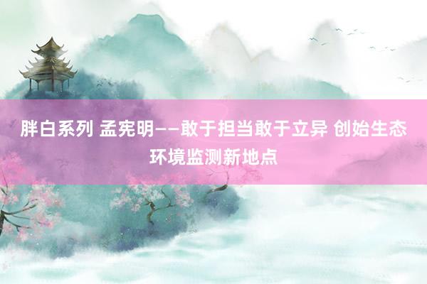 胖白系列 孟宪明——敢于担当敢于立异 创始生态环境监测新地点