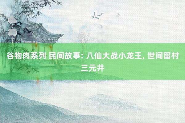 谷物肉系列 民间故事: 八仙大战小龙王， 世间留村三元井