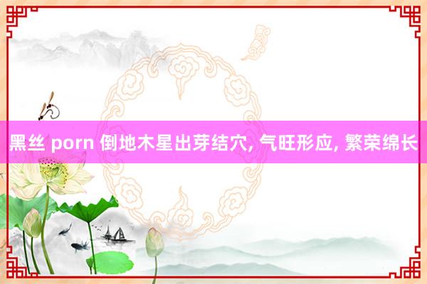 黑丝 porn 倒地木星出芽结穴， 气旺形应， 繁荣绵长