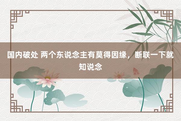 国内破处 两个东说念主有莫得因缘，断联一下就知说念