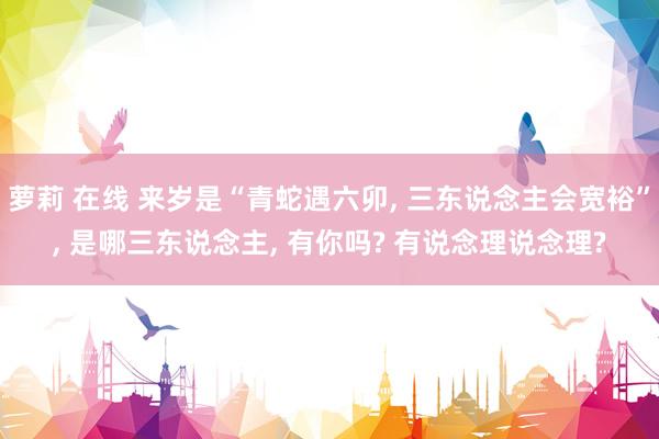萝莉 在线 来岁是“青蛇遇六卯， 三东说念主会宽裕”， 是哪三东说念主， 有你吗? 有说念理说念理?