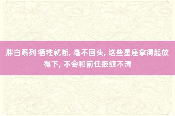 胖白系列 牺牲就断， 毫不回头， 这些星座拿得起放得下， 不会和前任扳缠不清