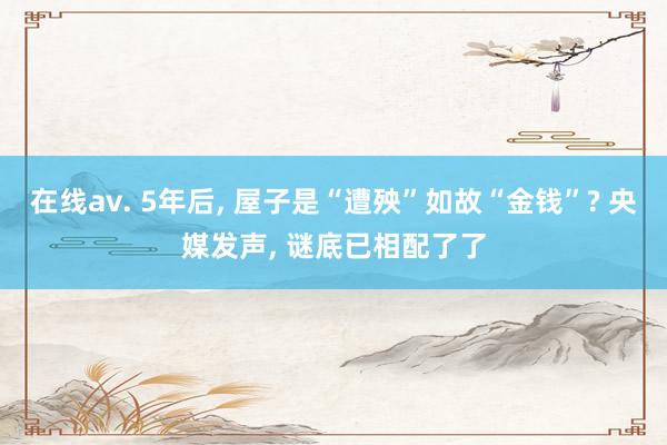 在线av. 5年后， 屋子是“遭殃”如故“金钱”? 央媒发声， 谜底已相配了了