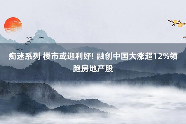 痴迷系列 楼市或迎利好! 融创中国大涨超12%领跑房地产股