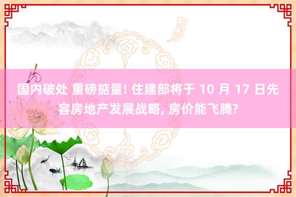 国内破处 重磅掂量! 住建部将于 10 月 17 日先容房地产发展战略， 房价能飞腾?