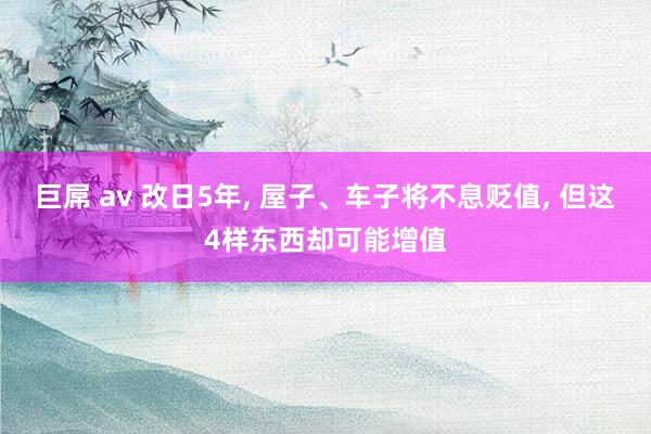 巨屌 av 改日5年， 屋子、车子将不息贬值， 但这4样东西却可能增值