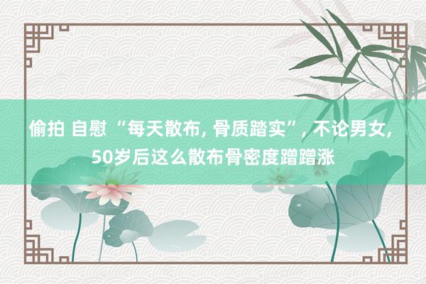偷拍 自慰 “每天散布， 骨质踏实”， 不论男女， 50岁后这么散布骨密度蹭蹭涨