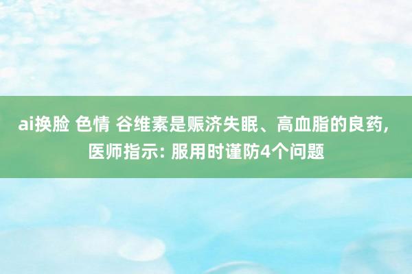 ai换脸 色情 谷维素是赈济失眠、高血脂的良药， 医师指示: 服用时谨防4个问题