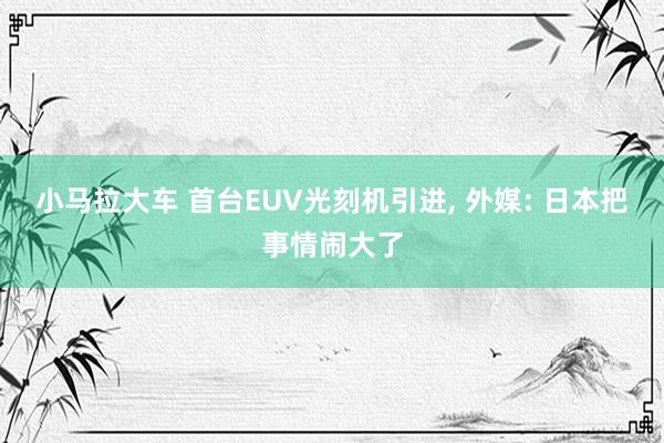 小马拉大车 首台EUV光刻机引进， 外媒: 日本把事情闹大了