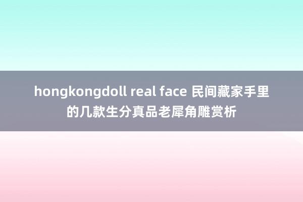 hongkongdoll real face 民间藏家手里的几款生分真品老犀角雕赏析