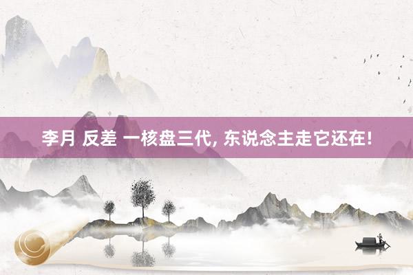 李月 反差 一核盘三代， 东说念主走它还在!