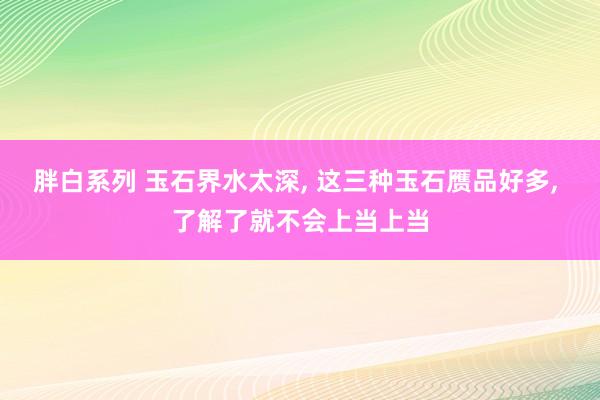 胖白系列 玉石界水太深， 这三种玉石赝品好多， 了解了就不会上当上当