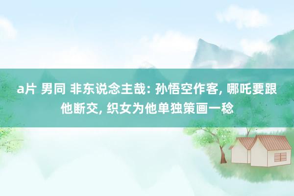 a片 男同 非东说念主哉: 孙悟空作客， 哪吒要跟他断交， 织女为他单独策画一稔