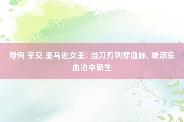 母狗 拳交 亚马逊女王: 当刀刃刺穿血脉， 端淑在血泊中新生