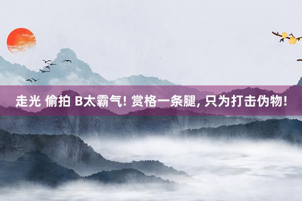 走光 偷拍 B太霸气! 赏格一条腿， 只为打击伪物!