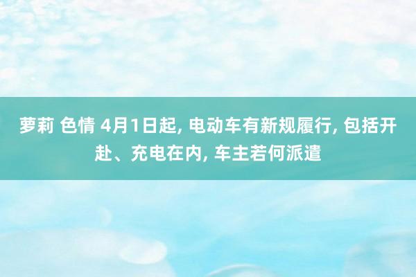 萝莉 色情 4月1日起， 电动车有新规履行， 包括开赴、充电在内， 车主若何派遣