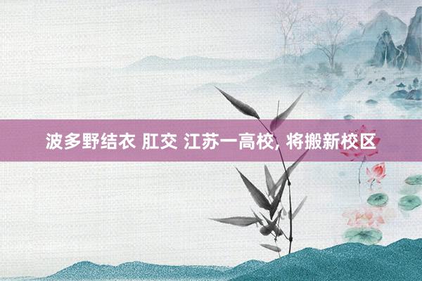 波多野结衣 肛交 江苏一高校， 将搬新校区