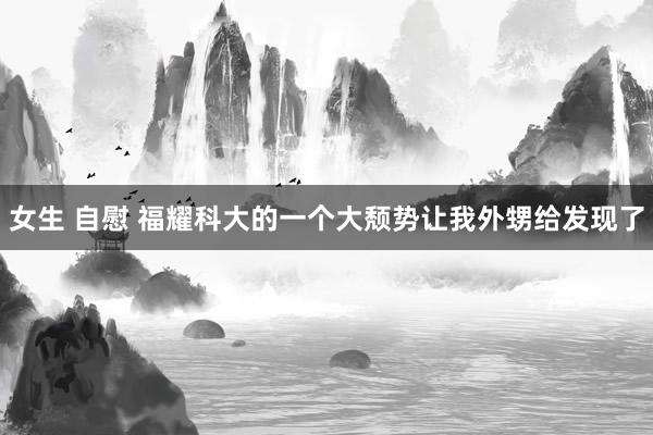 女生 自慰 福耀科大的一个大颓势让我外甥给发现了