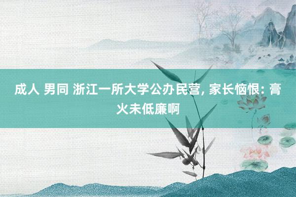 成人 男同 浙江一所大学公办民营， 家长恼恨: 膏火未低廉啊