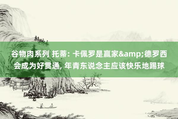 谷物肉系列 托蒂: 卡佩罗是赢家&德罗西会成为好贯通， 年青东说念主应该快乐地踢球