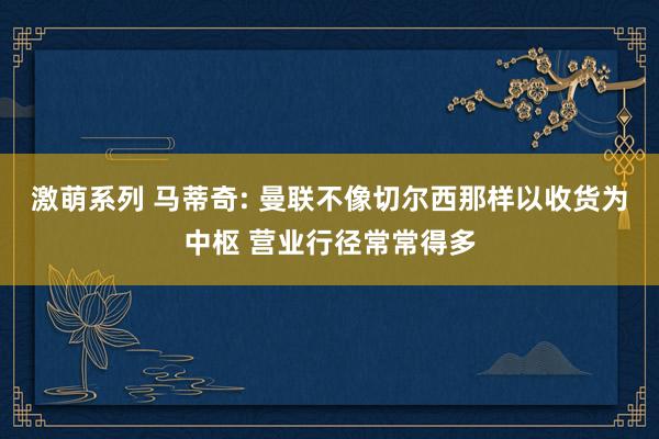激萌系列 马蒂奇: 曼联不像切尔西那样以收货为中枢 营业行径常常得多