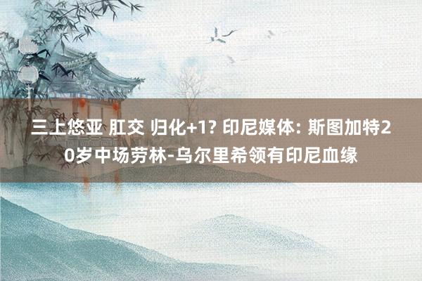 三上悠亚 肛交 归化+1? 印尼媒体: 斯图加特20岁中场劳林-乌尔里希领有印尼血缘