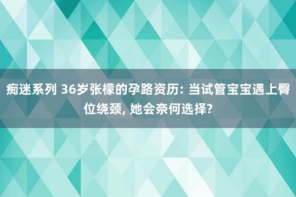 痴迷系列 36岁张檬的孕路资历: 当试管宝宝遇上臀位绕颈， 她会奈何选择?
