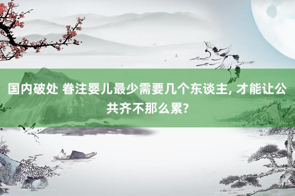 国内破处 眷注婴儿最少需要几个东谈主， 才能让公共齐不那么累?